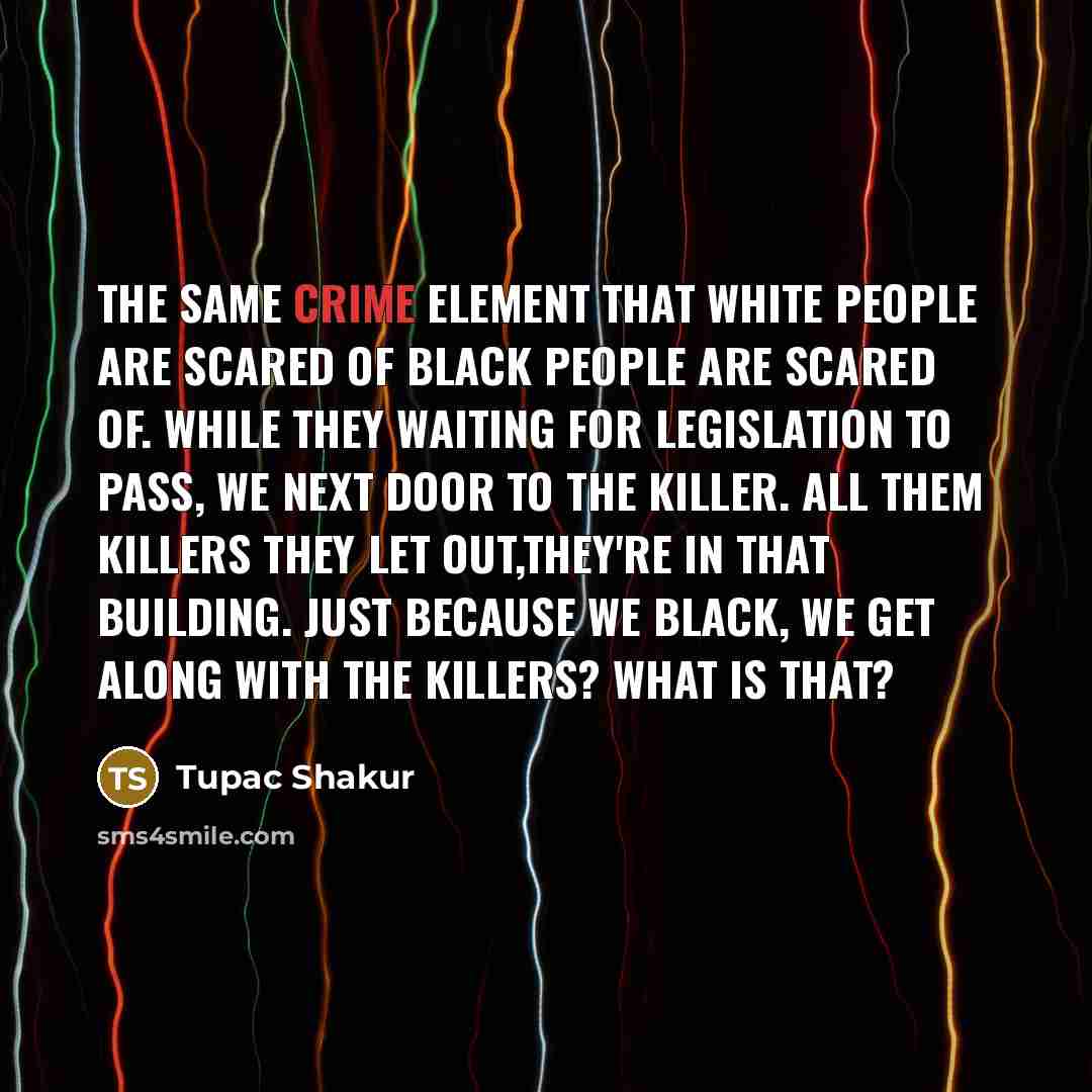 “The same crime element that white people are scared of black people are scared of. While they waiting for legislation to pass, we next door to the killer. All them killers they let out,they're in that building. Just because we black, we get along with the killers? What is that?” quote by Tupac Shakur