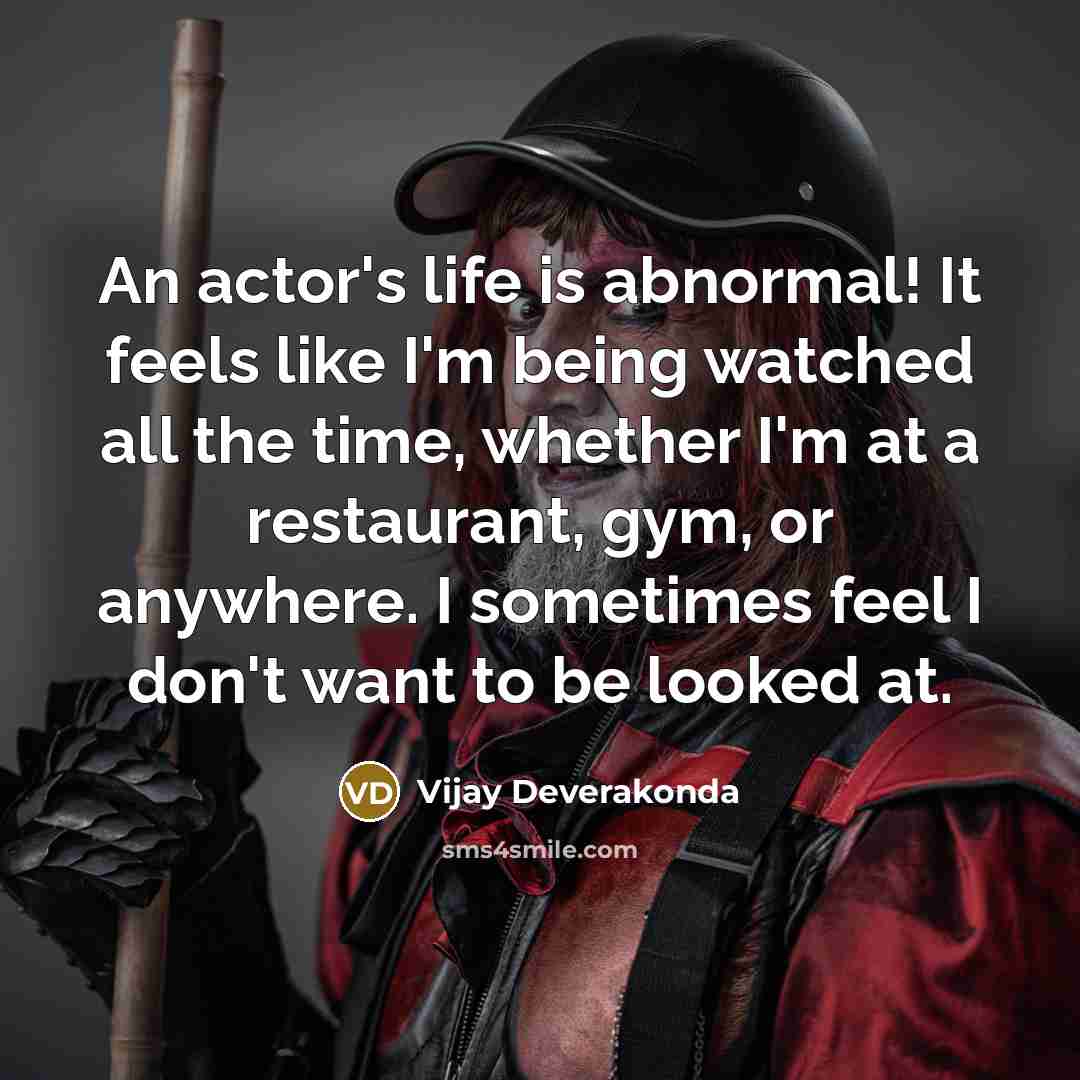 “An actor's life is abnormal! It feels like I'm being watched all the time, whether I'm at a restaurant, gym, or anywhere. I sometimes feel I don't want to be looked at.” quote by Vijay Deverakonda