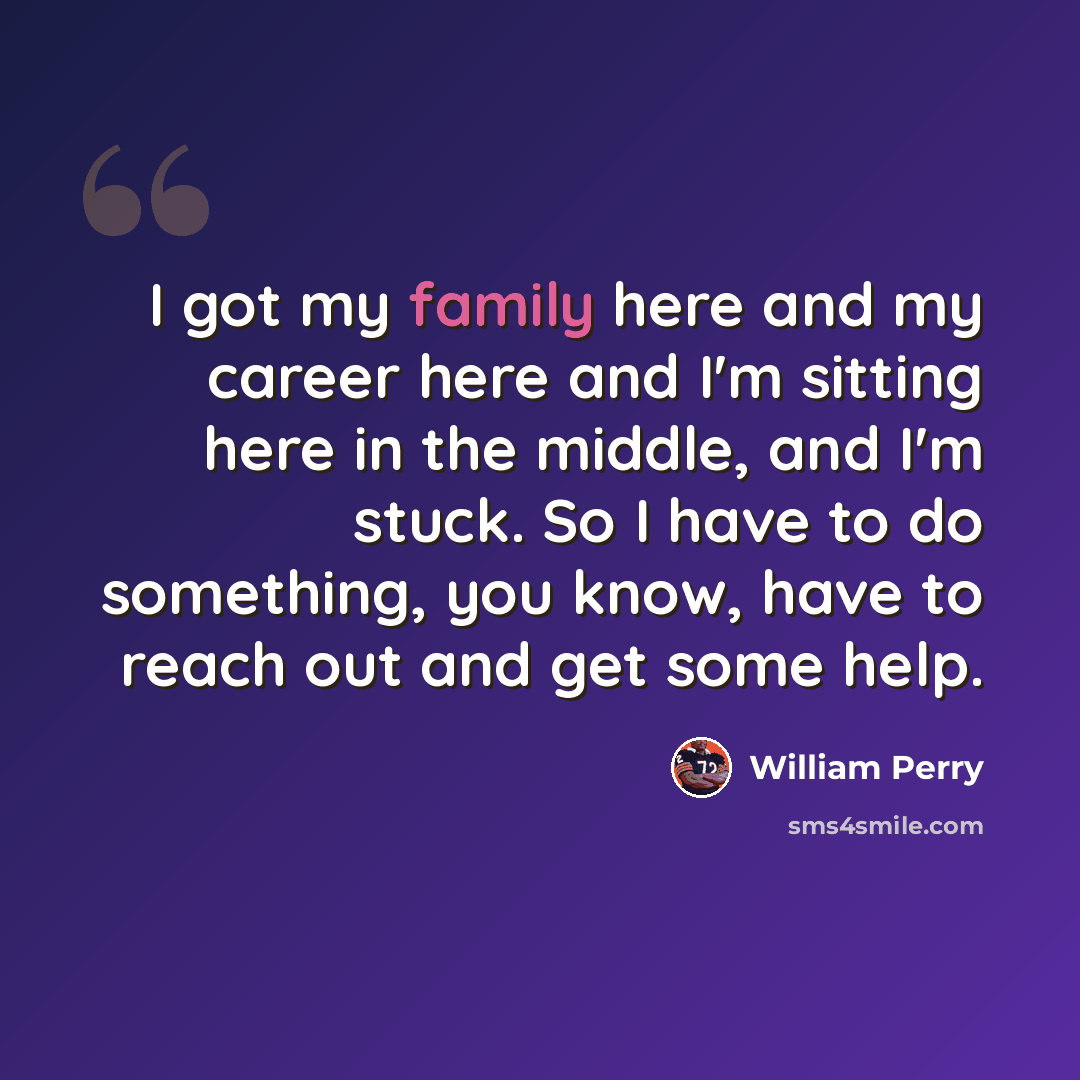 “I got my family here and my career here and I'm sitting here in the middle, and I'm stuck. So I have to do something, you know, have to reach out and get some help.” quote by William Perry