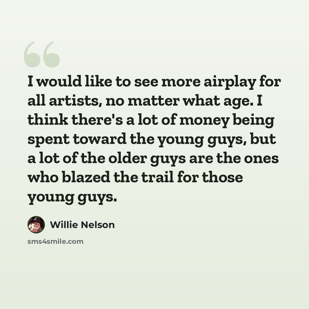 “I would like to see more airplay for all artists, no matter what age. I think there's a lot of money being spent toward the young guys, but a lot of the older guys are the ones who blazed the trail for those young guys.” quote by Willie Nelson