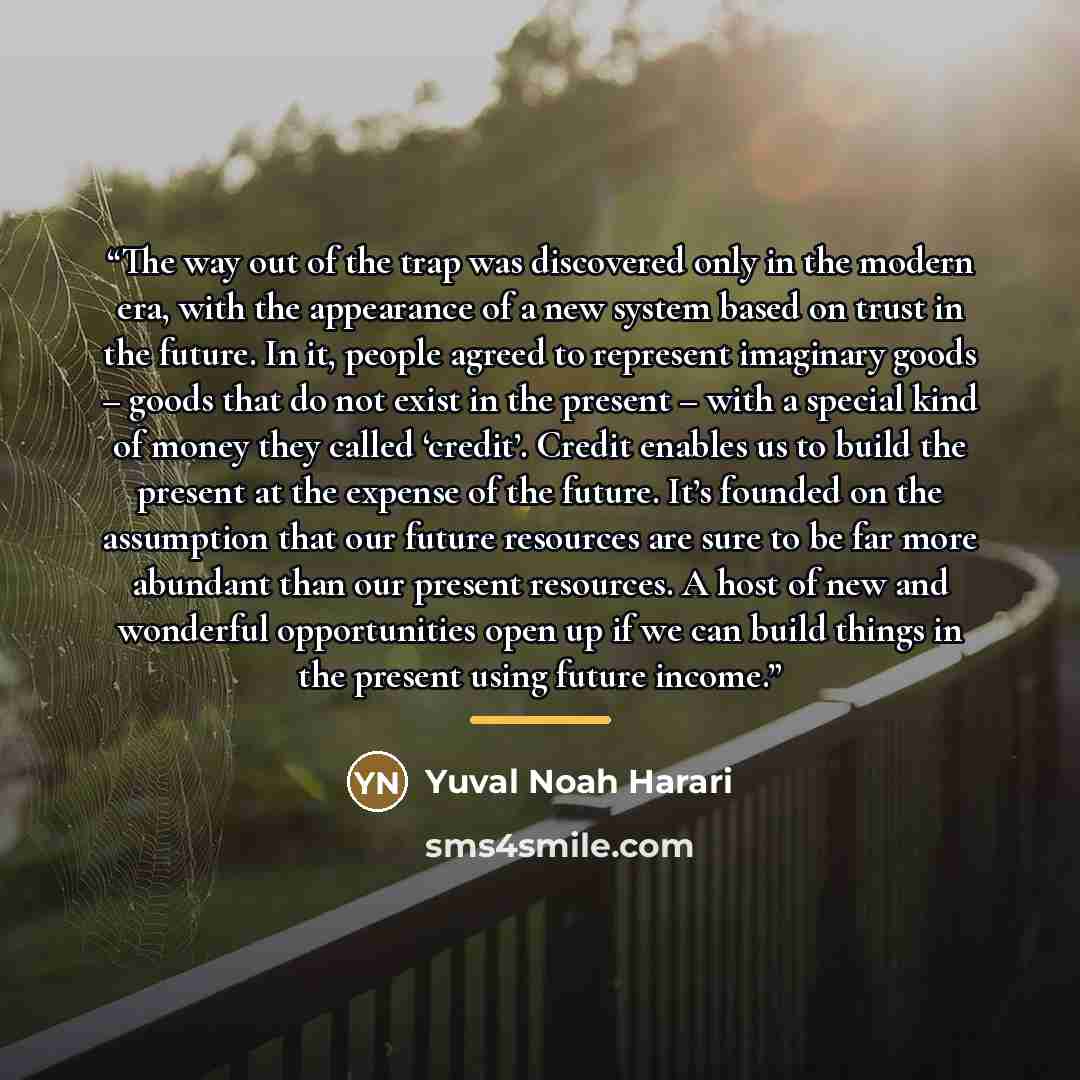 “The way out of the trap was discovered only in the modern era, with the appearance of a new system based on trust in the future. In it, people agreed to represent imaginary goods – goods that do not exist in the present – with a special kind of money they called ‘credit’. Credit enables us to…” quote by Yuval Noah Harari