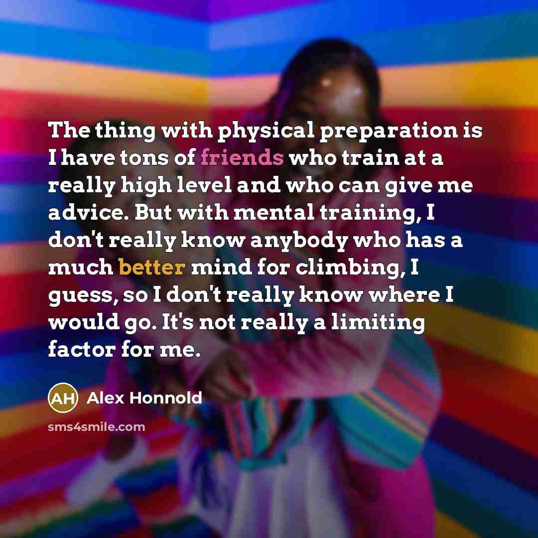 “The thing with physical preparation is I have tons of friends who train at a really high level and who can give me advice. But with mental training, I don't really know anybody who has a much better mind for climbing, I guess, so I don't really know where I would go. It's not really a limiting…” quote by Alex Honnold
