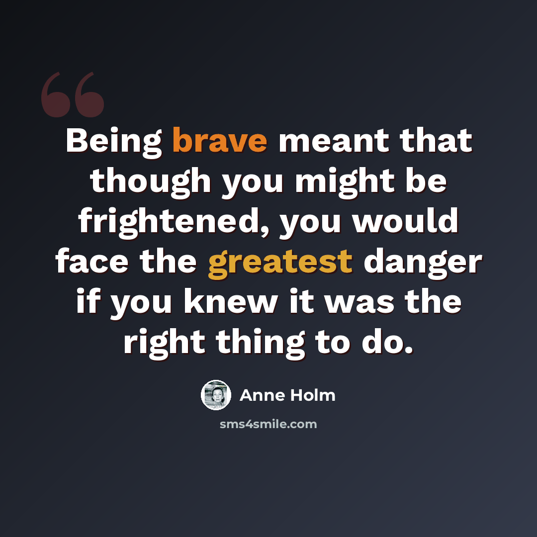“Being brave meant that though you might be frightened, you would face the greatest danger if you knew it was the right thing to do.” quote by Anne Holm