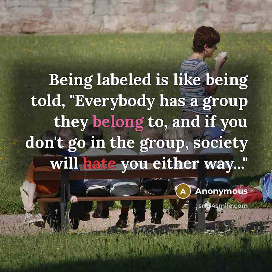 “Being labeled is like being told, "Everybody has a group they belong to, and if you don't go in the group, society will hate you either way..."” quote by Anonymous