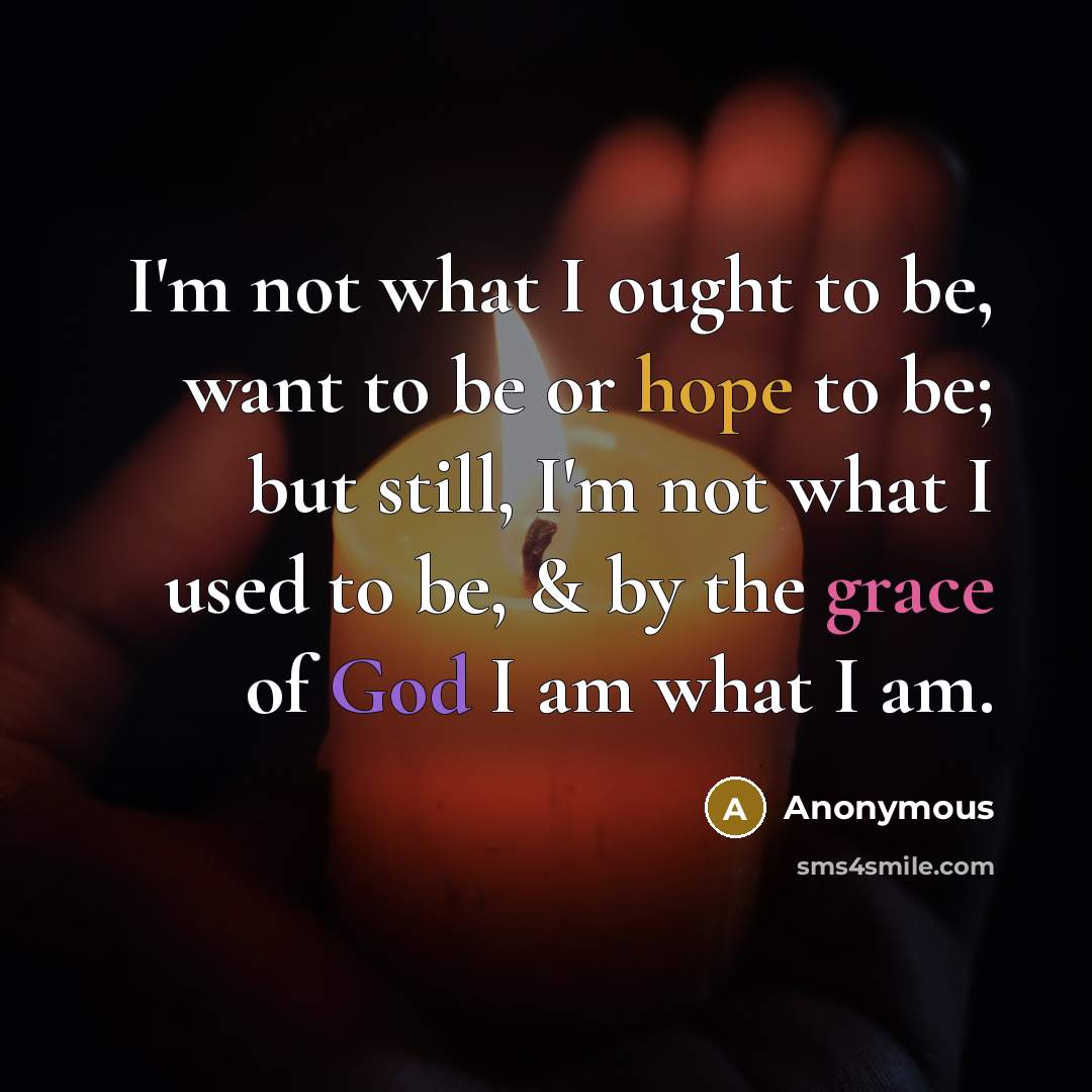“I'm not what I ought to be, want to be or hope to be; but still, I'm not what I used to be, & by the grace of God I am what I am.” quote by Anonymous