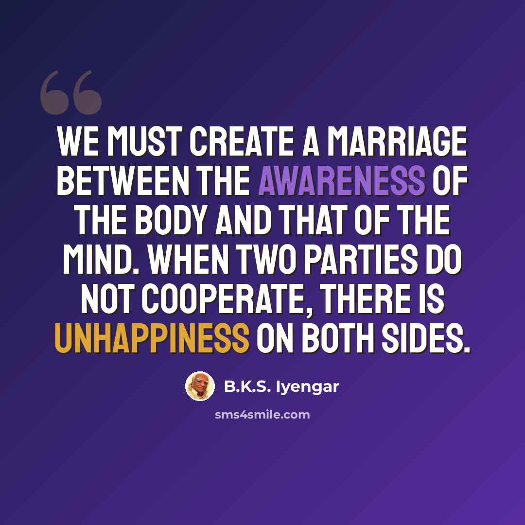 “We must create a marriage between the awareness of the body and that of the mind. When two parties do not cooperate, there is unhappiness on both sides.” quote by B.K.S. Iyengar
