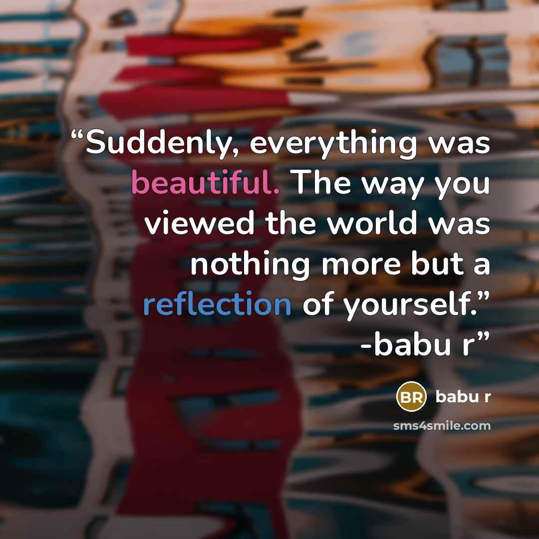 “Suddenly, everything was beautiful. The way you viewed the world was nothing more but a reflection of yourself.” -babu r﻿” quote by babu r