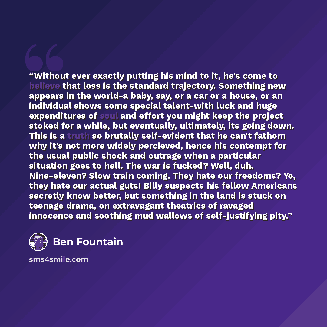 “Without ever exactly putting his mind to it, he's come to believe that loss is the standard trajectory. Something new appears in the world-a baby, say, or a car or a house, or an individual shows some special talent-with luck and huge expenditures of soul and effort you might keep the project…” quote by Ben Fountain