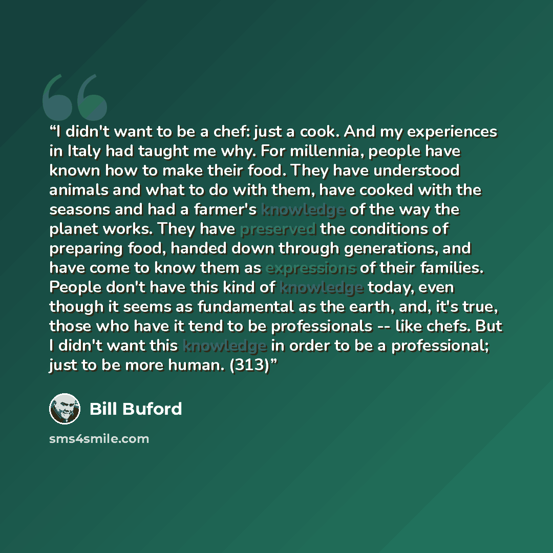 “I didn't want to be a chef: just a cook. And my experiences in Italy had taught me why. For millennia, people have known how to make their food. They have understood animals and what to do with them, have cooked with the seasons and had a farmer's knowledge of the way the planet works. They have…” quote by Bill Buford