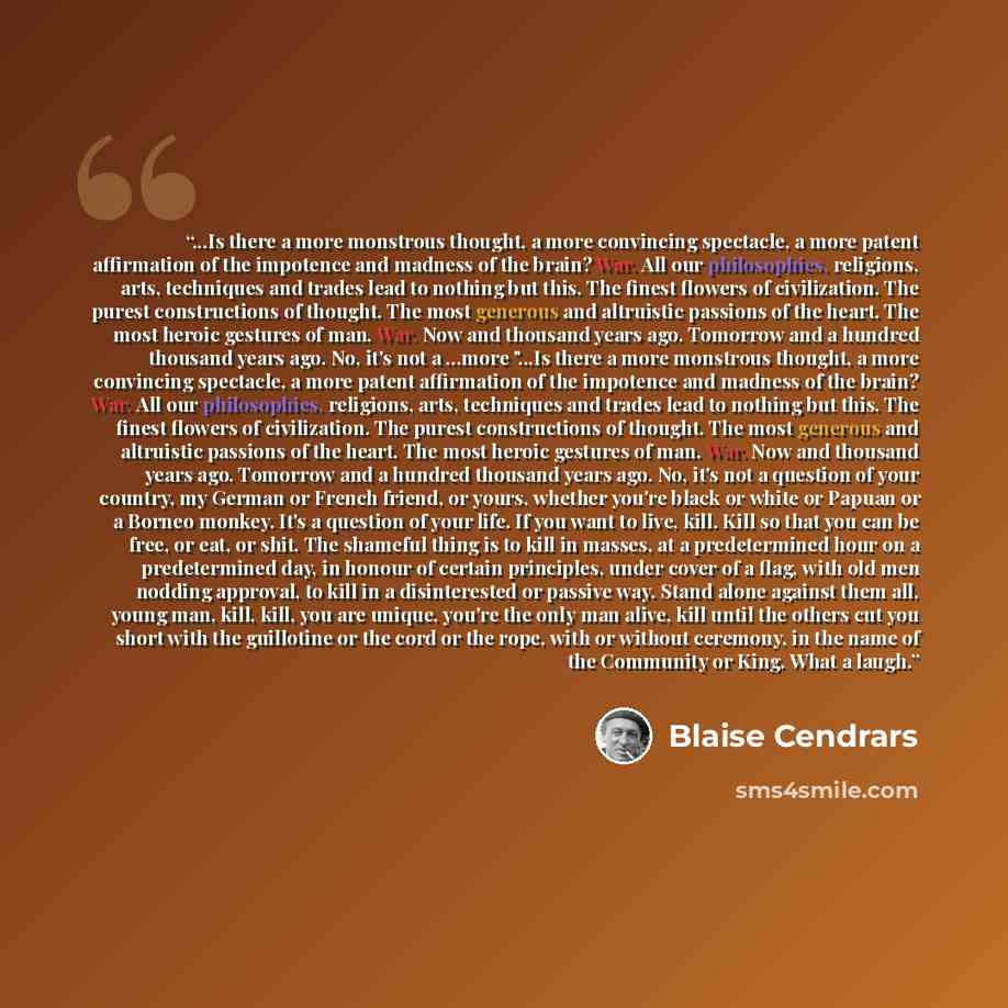 “...Is there a more monstrous thought, a more convincing spectacle, a more patent affirmation of the impotence and madness of the brain? War. All our philosophies, religions, arts, techniques and trades lead to nothing but this. The finest flowers of civilization. The purest constructions of…” quote by Blaise Cendrars
