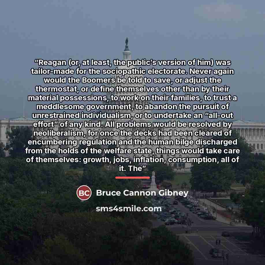 “Reagan (or, at least, the public’s version of him) was tailor-made for the sociopathic electorate. Never again would the Boomers be told to save, or adjust the thermostat, or define themselves other than by their material possessions, to work on their families, to trust a meddlesome government, to…” quote by Bruce Cannon Gibney