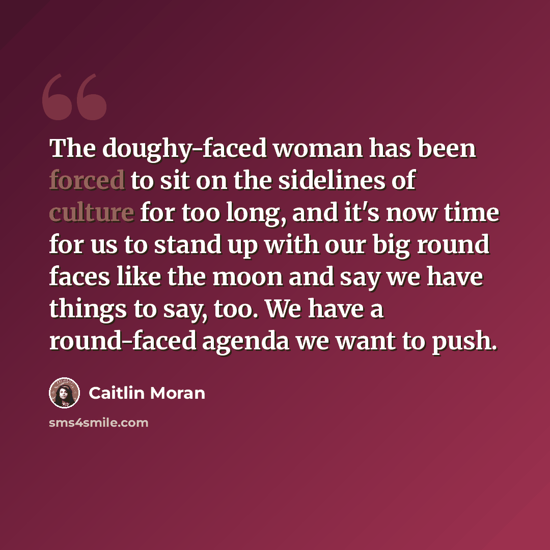 “The doughy-faced woman has been forced to sit on the sidelines of culture for too long, and it's now time for us to stand up with our big round faces like the moon and say we have things to say, too. We have a round-faced agenda we want to push.” quote by Caitlin Moran