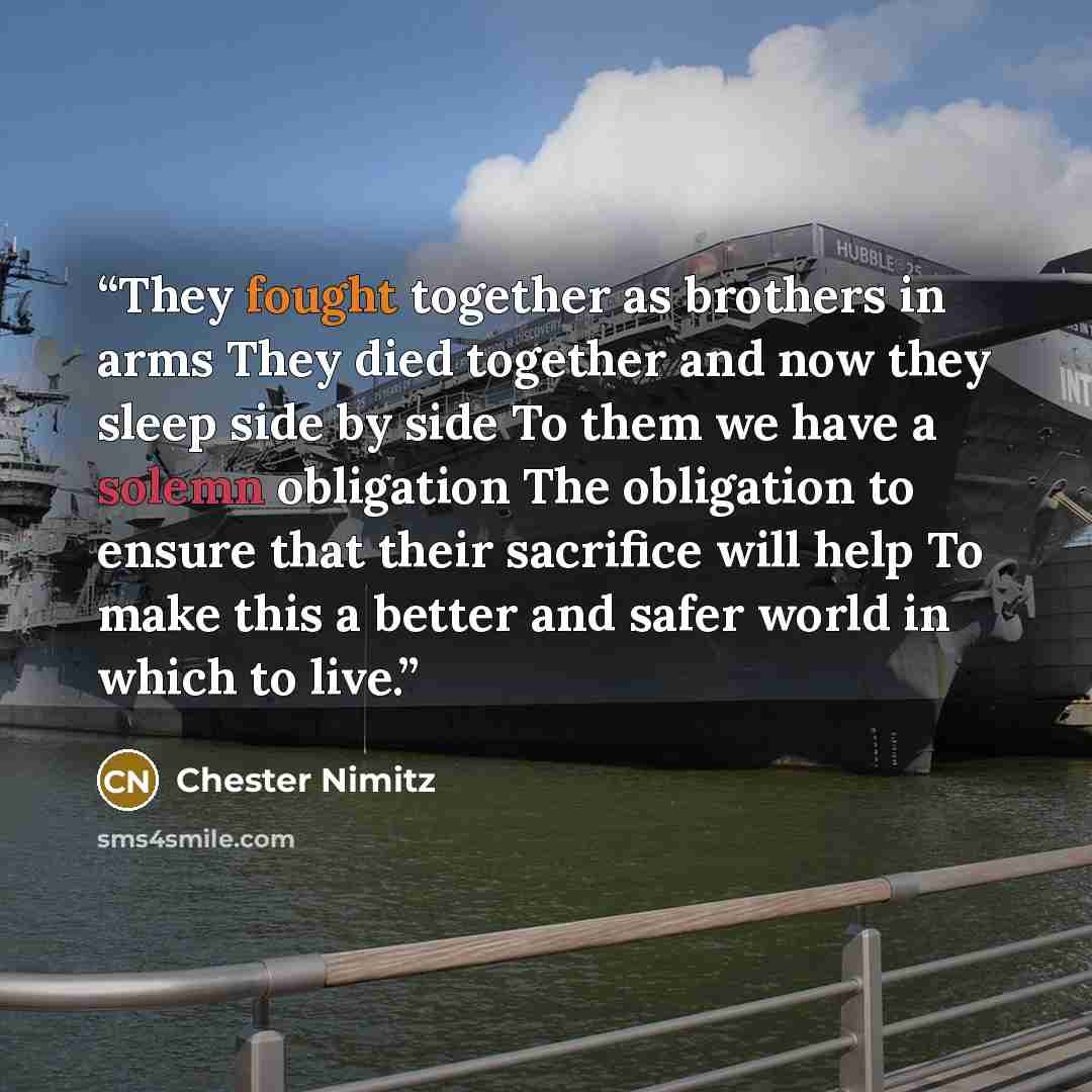 “They fought together as brothers in arms They died together and now they sleep side by side To them we have a solemn obligation The obligation to ensure that their sacrifice will help To make this a better and safer world in which to live.” quote by Chester Nimitz