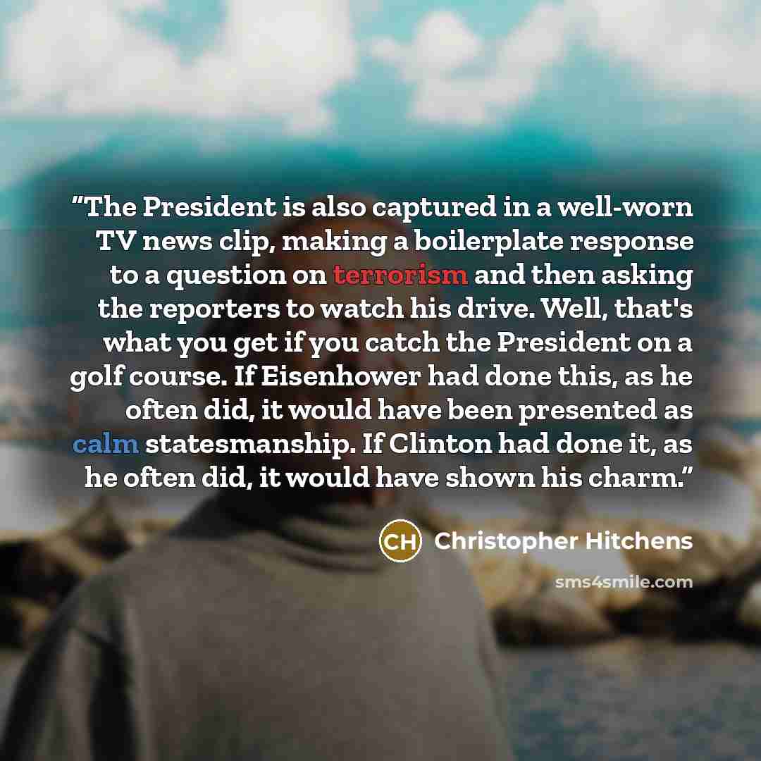 “The President is also captured in a well-worn TV news clip, making a boilerplate response to a question on terrorism and then asking the reporters to watch his drive. Well, that's what you get if you catch the President on a golf course. If Eisenhower had done this, as he often did, it would have…” quote by Christopher Hitchens