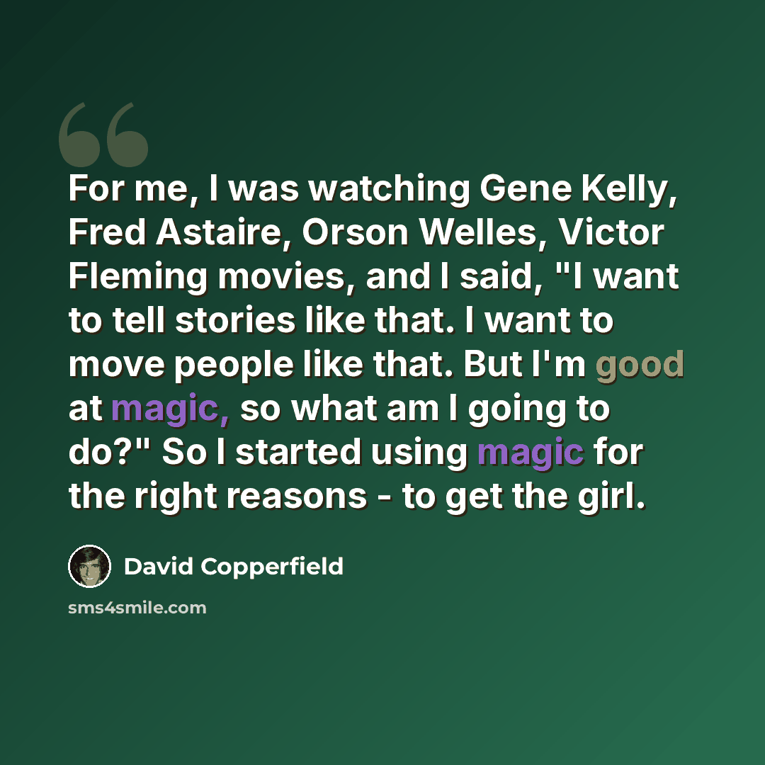 “For me, I was watching Gene Kelly, Fred Astaire, Orson Welles, Victor Fleming movies, and I said, "I want to tell stories like that. I want to move people like that. But I'm good at magic, so what am I going to do?" So I started using magic for the right reasons - to get the girl.” quote by David Copperfield