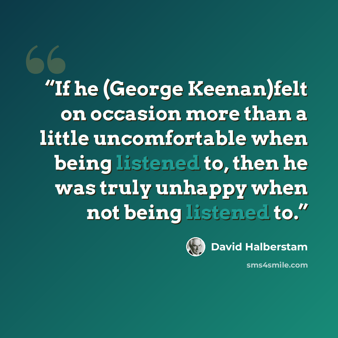“If he (George Keenan)felt on occasion more than a little uncomfortable when being listened to, then he was truly unhappy when not being listened to.” quote by David Halberstam