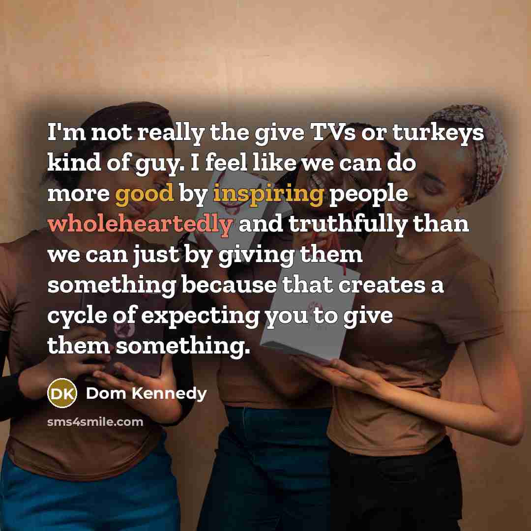 “I'm not really the give TVs or turkeys kind of guy. I feel like we can do more good by inspiring people wholeheartedly and truthfully than we can just by giving them something because that creates a cycle of expecting you to give them something.” quote by Dom Kennedy