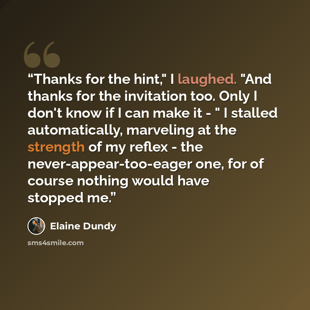 “Thanks for the hint," I laughed. "And thanks for the invitation too. Only I don't know if I can make it - " I stalled automatically, marveling at the strength of my reflex - the never-appear-too-eager one, for of course nothing would have stopped me.” quote by Elaine Dundy