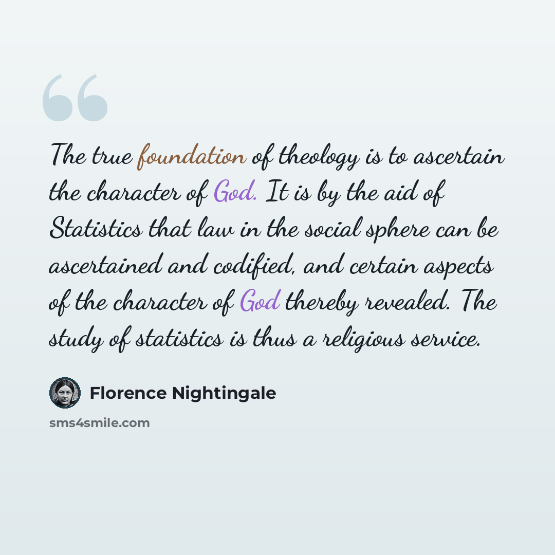 “The true foundation of theology is to ascertain the character of God. It is by the aid of Statistics that law in the social sphere can be ascertained and codified, and certain aspects of the character of God thereby revealed. The study of statistics is thus a religious service.” quote by Florence Nightingale