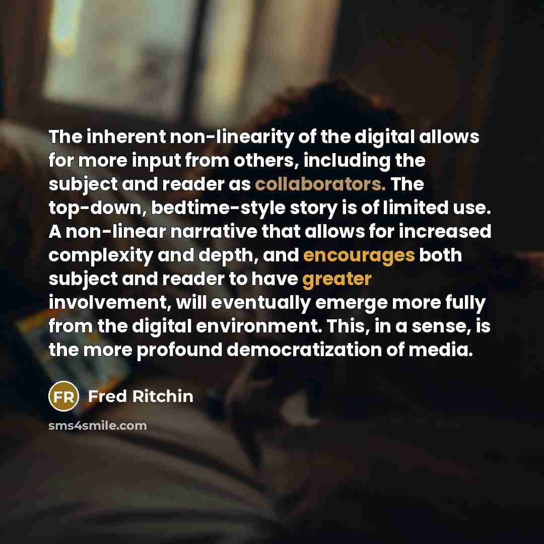 “The inherent non-linearity of the digital allows for more input from others, including the subject and reader as collaborators. The top-down, bedtime-style story is of limited use. A non-linear narrative that allows for increased complexity and depth, and encourages both subject and reader to have…” quote by Fred Ritchin