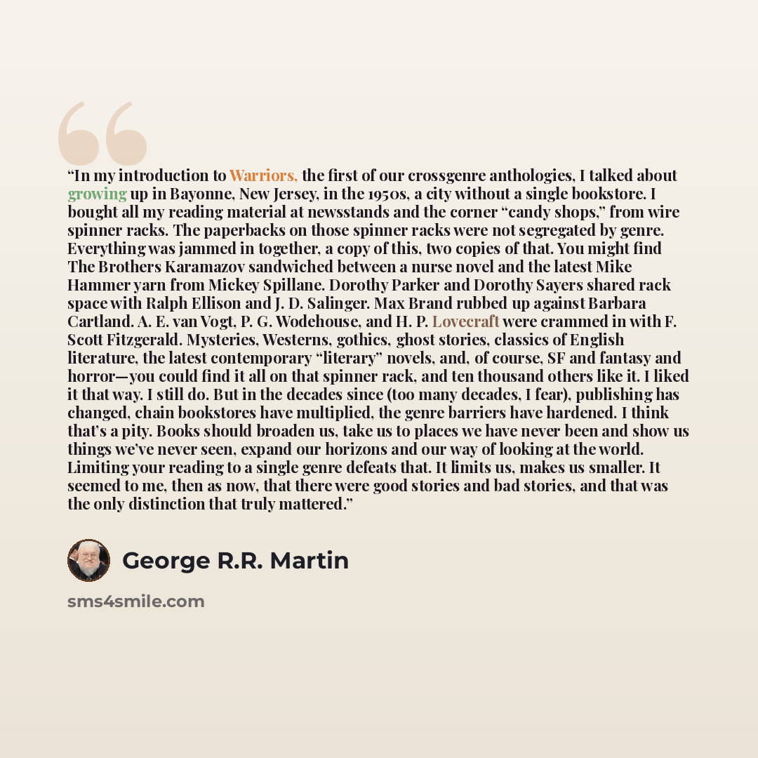 “In my introduction to Warriors, the first of our crossgenre anthologies, I talked about growing up in Bayonne, New Jersey, in the 1950s, a city without a single bookstore. I bought all my reading material at newsstands and the corner “candy shops,” from wire spinner racks. The paperbacks on those…” quote by George R.R. Martin