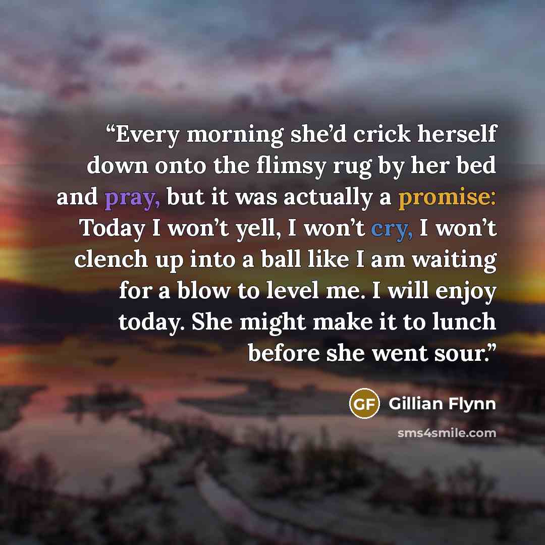 “Every morning she’d crick herself down onto the flimsy rug by her bed and pray, but it was actually a promise: Today I won’t yell, I won’t cry, I won’t clench up into a ball like I am waiting for a blow to level me. I will enjoy today. She might make it to lunch before she went sour.” quote by Gillian Flynn