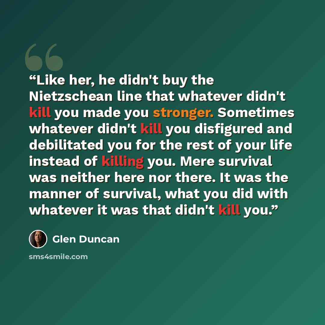 “Like her, he didn't buy the Nietzschean line that whatever didn't kill you made you stronger. Sometimes whatever didn't kill you disfigured and debilitated you for the rest of your life instead of killing you. Mere survival was neither here nor there. It was the manner of survival, what you did…” quote by Glen Duncan