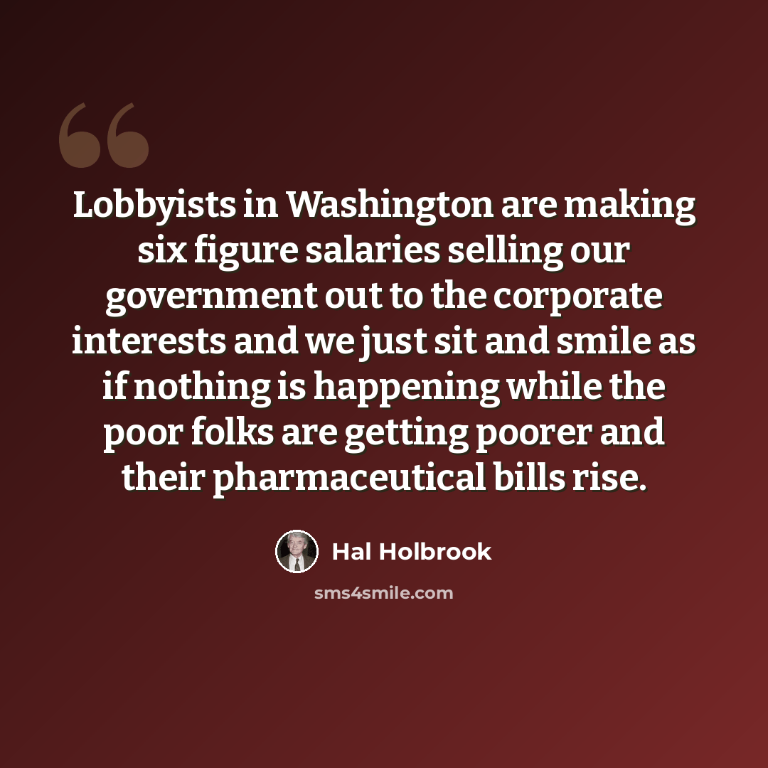“Lobbyists in Washington are making six figure salaries selling our government out to the corporate interests and we just sit and smile as if nothing is happening while the poor folks are getting poorer and their pharmaceutical bills rise.” quote by Hal Holbrook