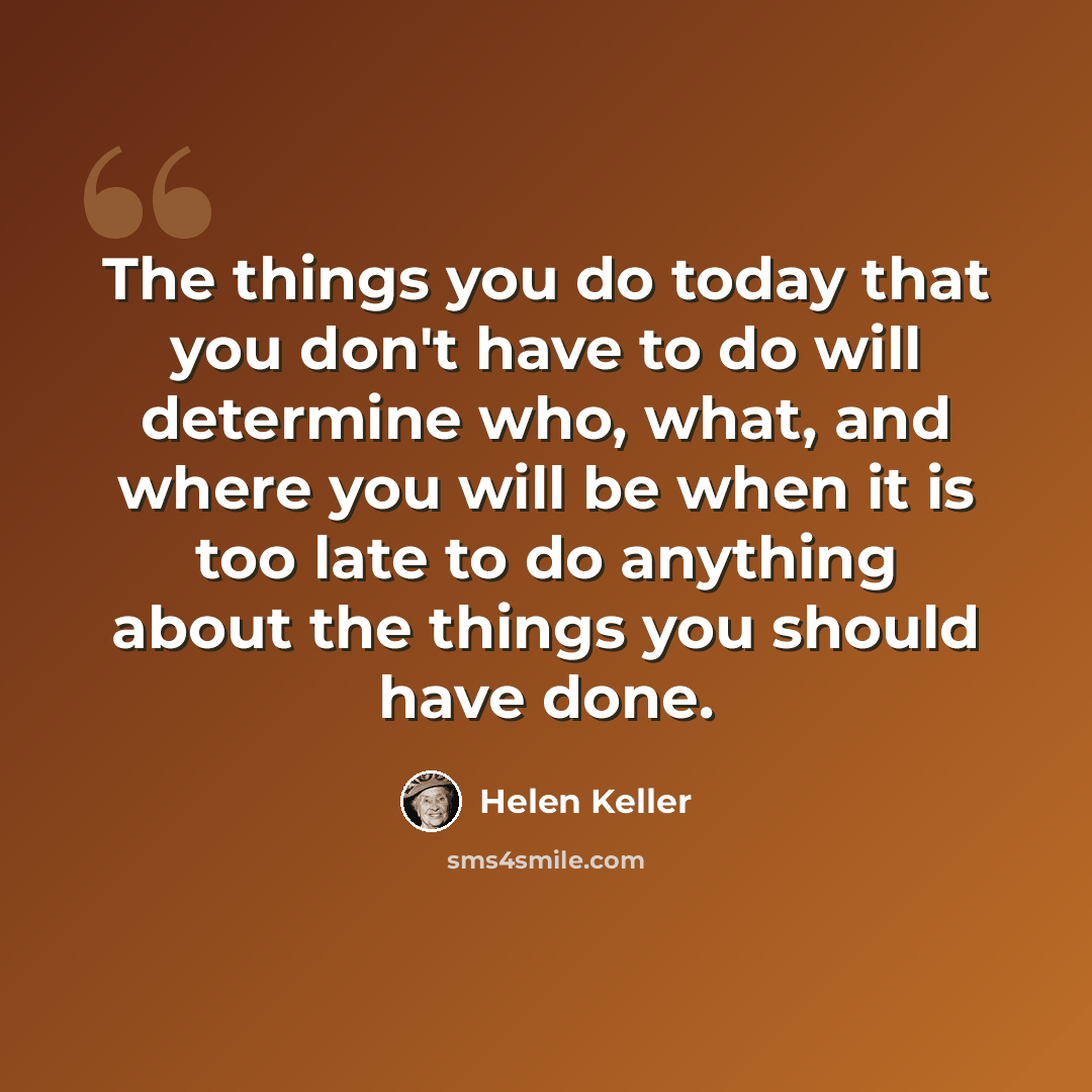 “The things you do today that you don't have to do will determine who, what, and where you will be when it is too late to do anything about the things you should have done.” quote by Helen Keller