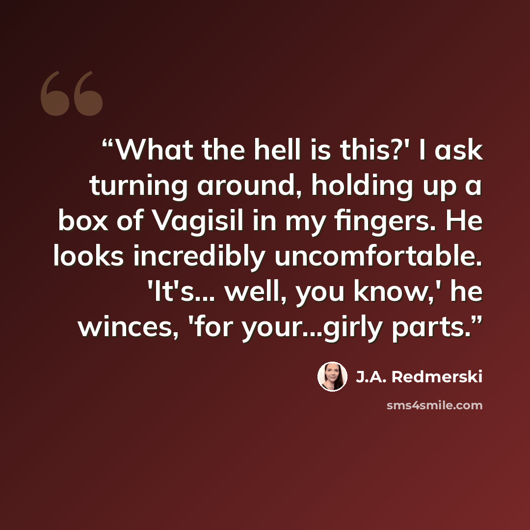 “What the hell is this?' I ask turning around, holding up a box of Vagisil in my fingers. He looks incredibly uncomfortable. 'It's... well, you know,' he winces, 'for your...girly parts.” quote by J.A. Redmerski