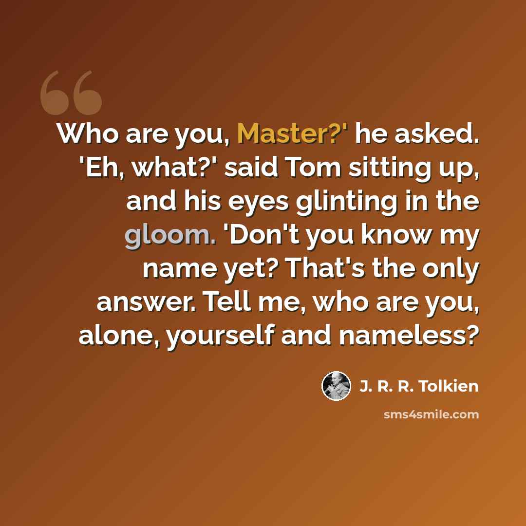 “Who are you, Master?' he asked. 'Eh, what?' said Tom sitting up, and his eyes glinting in the gloom. 'Don't you know my name yet? That's the only answer. Tell me, who are you, alone, yourself and nameless?” quote by J. R. R. Tolkien