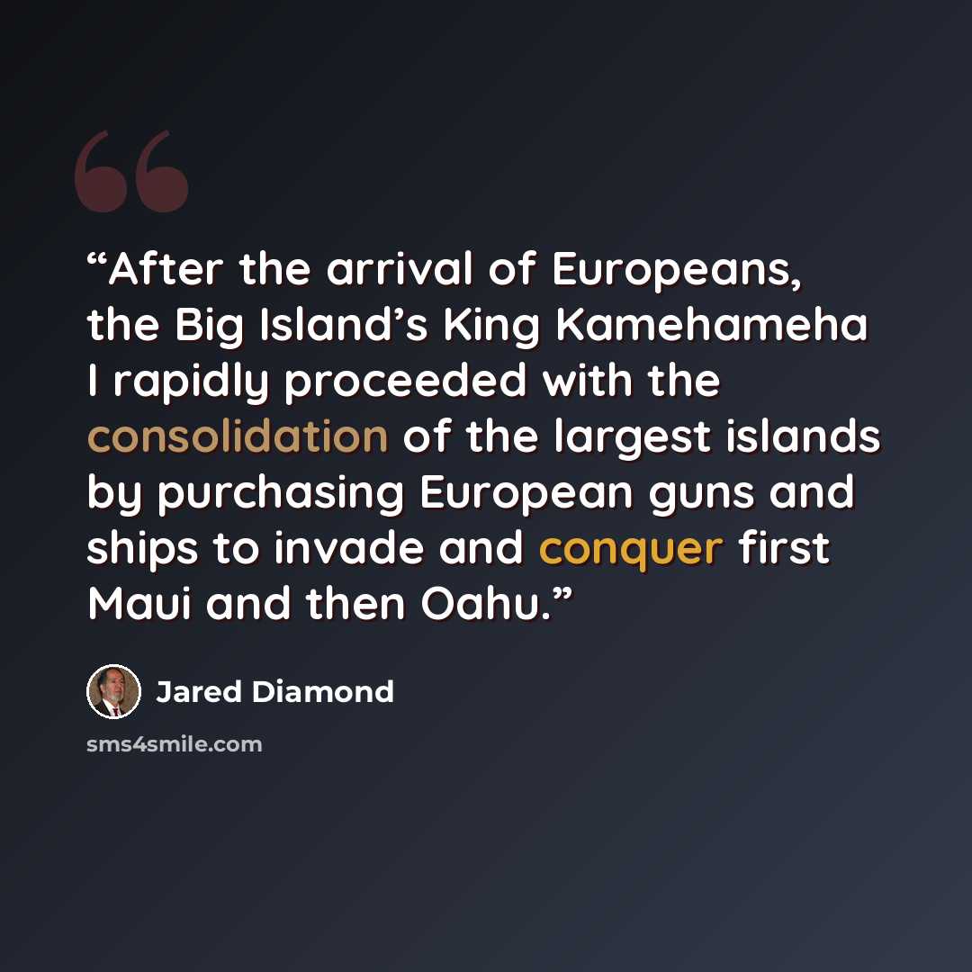 “After the arrival of Europeans, the Big Island’s King Kamehameha I rapidly proceeded with the consolidation of the largest islands by purchasing European guns and ships to invade and conquer first Maui and then Oahu.” quote by Jared Diamond