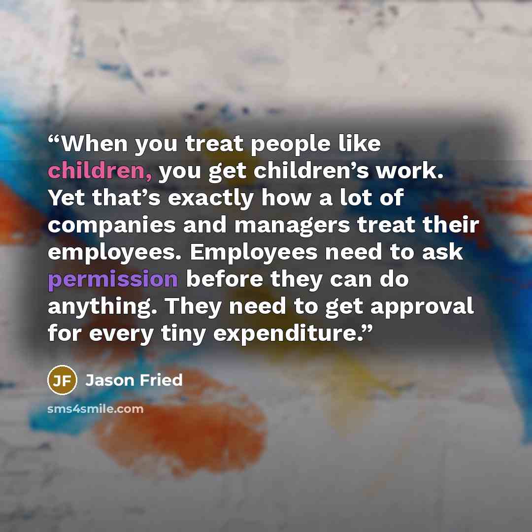 “When you treat people like children, you get children’s work. Yet that’s exactly how a lot of companies and managers treat their employees. Employees need to ask permission before they can do anything. They need to get approval for every tiny expenditure.” quote by Jason Fried