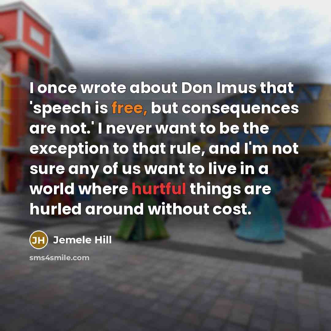 “I once wrote about Don Imus that 'speech is free, but consequences are not.' I never want to be the exception to that rule, and I'm not sure any of us want to live in a world where hurtful things are hurled around without cost.” quote by Jemele Hill