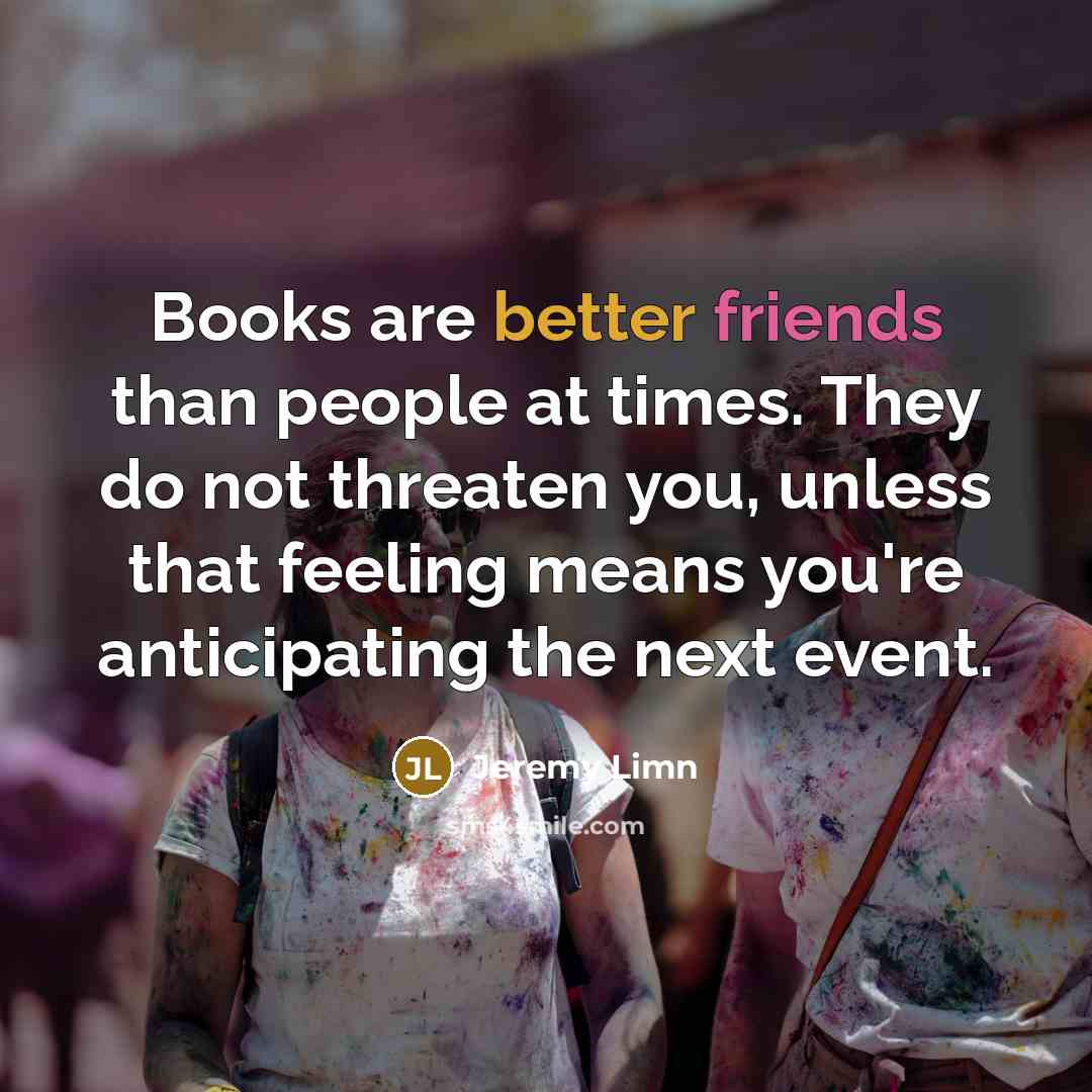 “Books are better friends than people at times. They do not threaten you, unless that feeling means you're anticipating the next event.” quote by Jeremy Limn