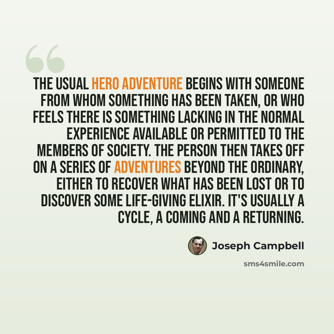 “The usual hero adventure begins with someone from whom something has been taken, or who feels there is something lacking in the normal experience available or permitted to the members of society. The person then takes off on a series of adventures beyond the ordinary, either to recover what has…” quote by Joseph Campbell