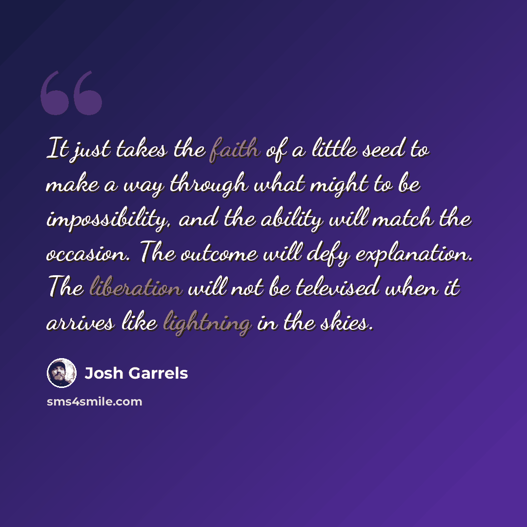 “It just takes the faith of a little seed to make a way through what might to be impossibility, and the ability will match the occasion. The outcome will defy explanation. The liberation will not be televised when it arrives like lightning in the skies.” quote by Josh Garrels