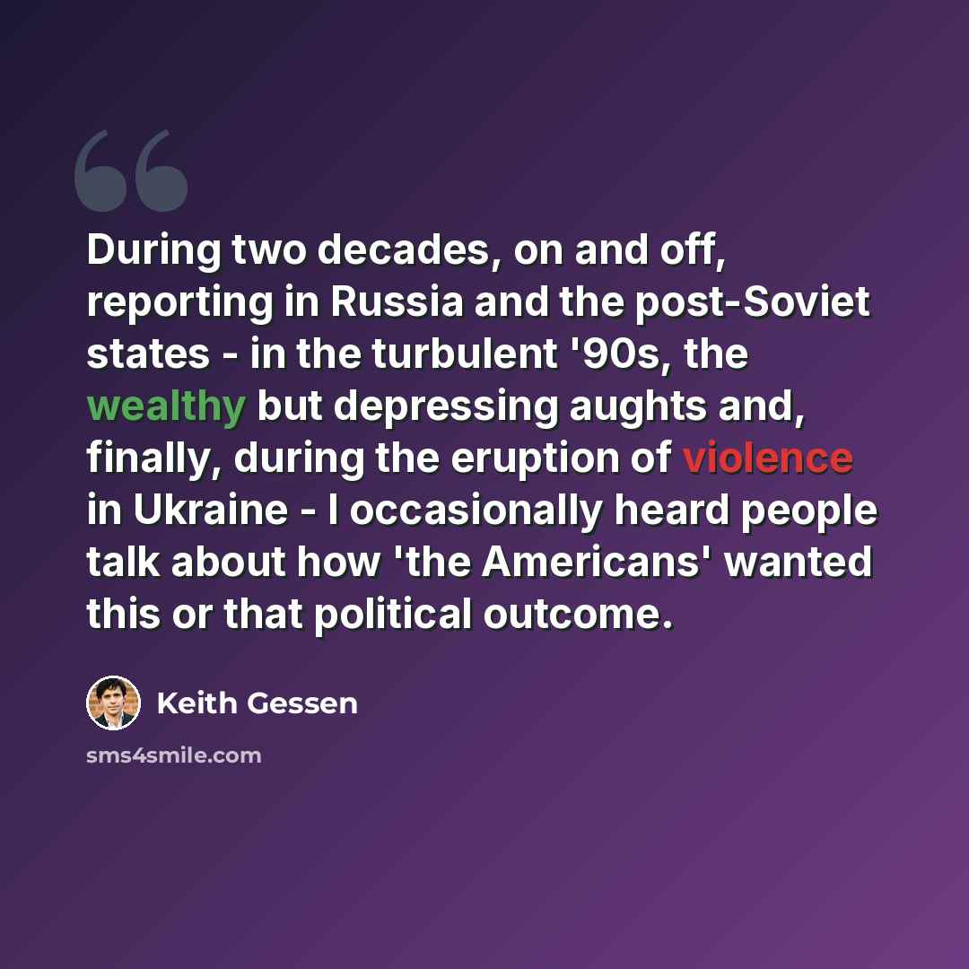 “During two decades, on and off, reporting in Russia and the post-Soviet states - in the turbulent '90s, the wealthy but depressing aughts and, finally, during the eruption of violence in Ukraine - I occasionally heard people talk about how 'the Americans' wanted this or that political outcome.” quote by Keith Gessen