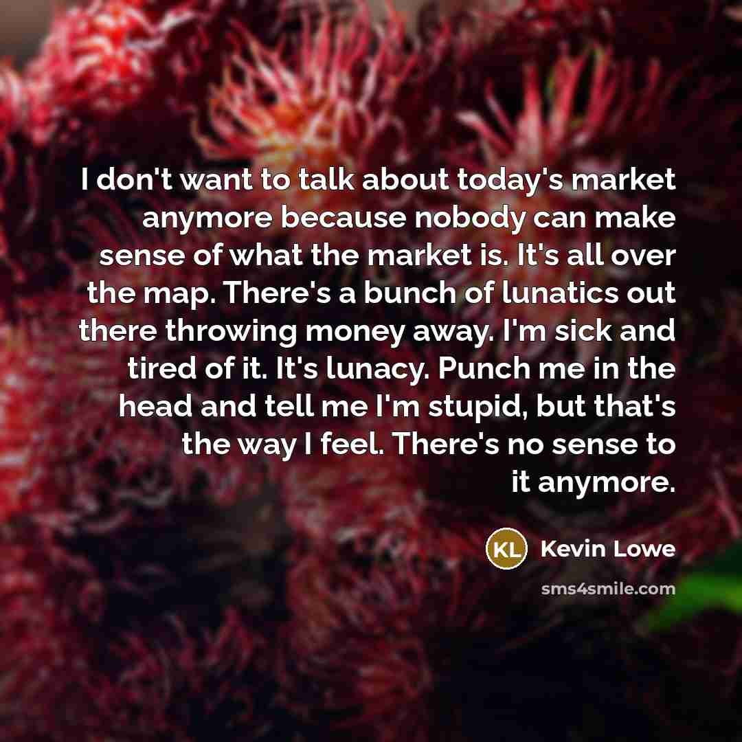 “I don't want to talk about today's market anymore because nobody can make sense of what the market is. It's all over the map. There's a bunch of lunatics out there throwing money away. I'm sick and tired of it. It's lunacy. Punch me in the head and tell me I'm stupid, but that's the way I feel…” quote by Kevin Lowe