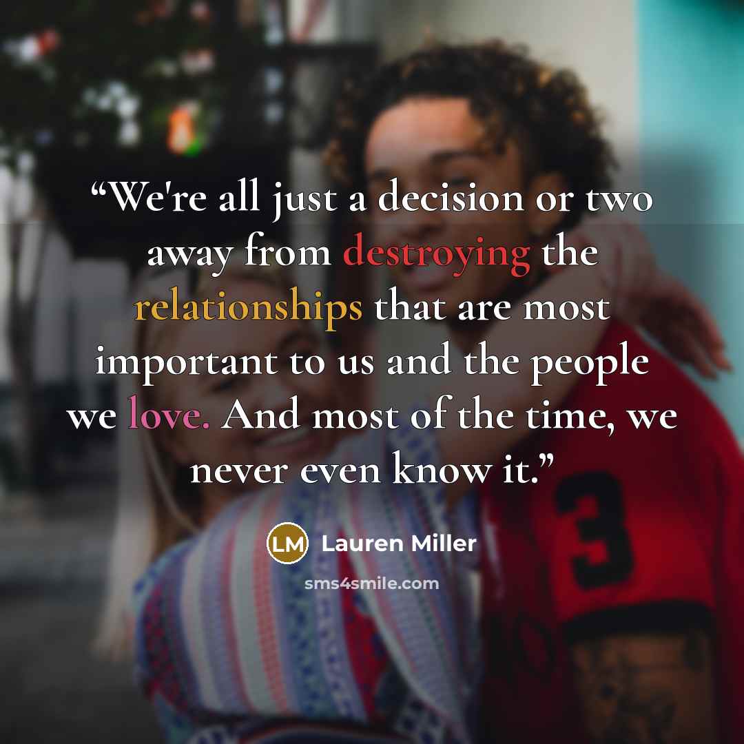 “We're all just a decision or two away from destroying the relationships that are most important to us and the people we love. And most of the time, we never even know it.” quote by Lauren Miller