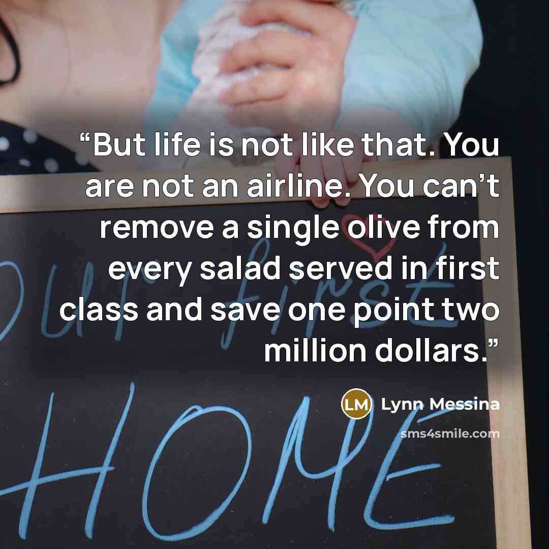 “But life is not like that. You are not an airline. You can't remove a single olive from every salad served in first class and save one point two million dollars.” quote by Lynn Messina