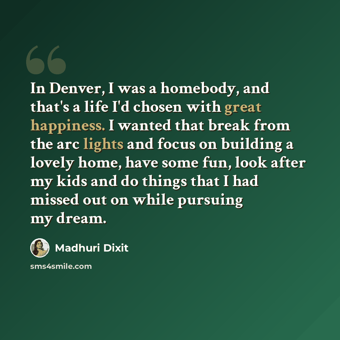 “In Denver, I was a homebody, and that's a life I'd chosen with great happiness. I wanted that break from the arc lights and focus on building a lovely home, have some fun, look after my kids and do things that I had missed out on while pursuing my dream.” quote by Madhuri Dixit