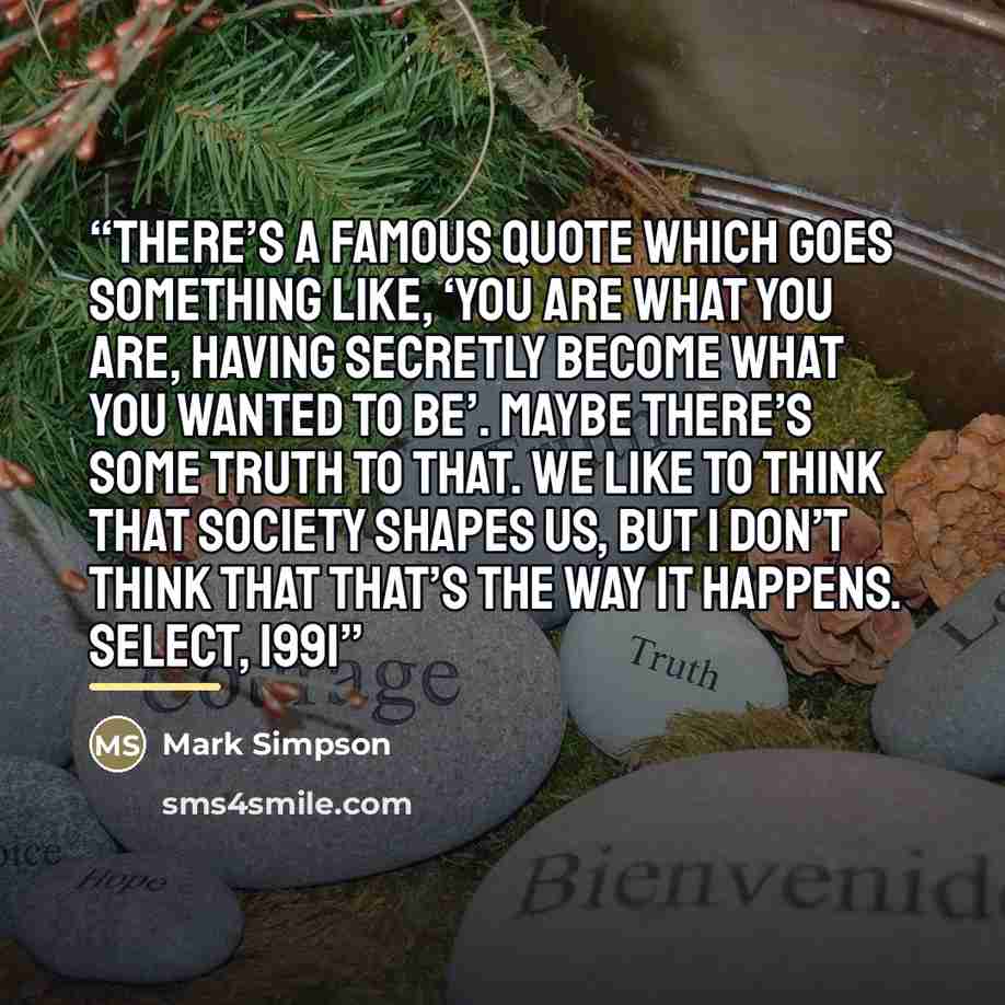 “There’s a famous quote which goes something like, ‘You are what you are, having secretly become what you wanted to be’. Maybe there’s some truth to that. We like to think that society shapes us, but I don’t think that that’s the way it happens. Select, 1991” quote by Mark Simpson