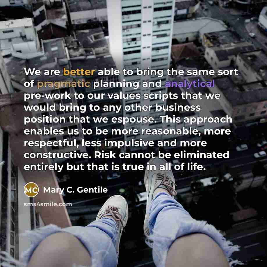 “We are better able to bring the same sort of pragmatic planning and analytical pre-work to our values scripts that we would bring to any other business position that we espouse. This approach enables us to be more reasonable, more respectful, less impulsive and more constructive. Risk cannot be…” quote by Mary C. Gentile