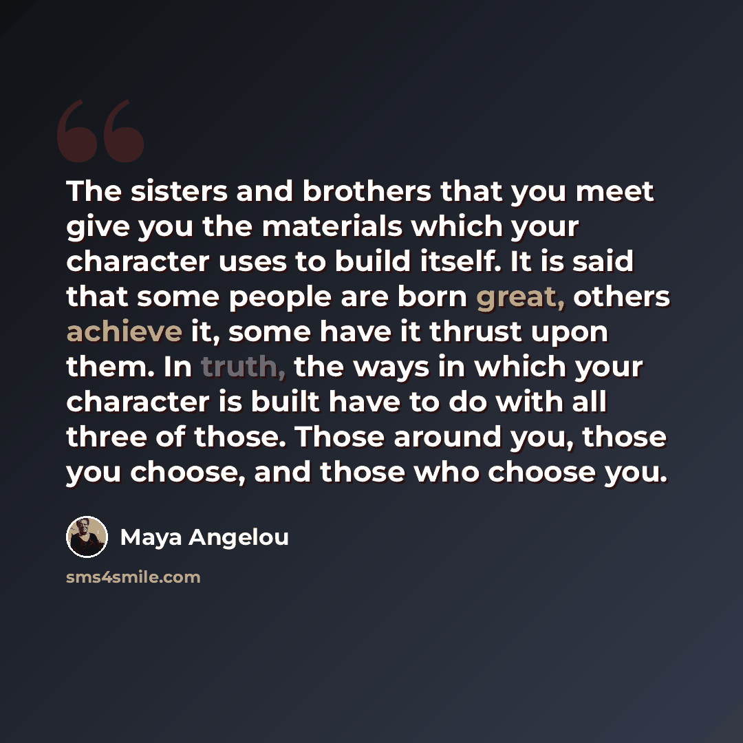 “The sisters and brothers that you meet give you the materials which your character uses to build itself. It is said that some people are born great, others achieve it, some have it thrust upon them. In truth, the ways in which your character is built have to do with all three of those. Those…” quote by Maya Angelou