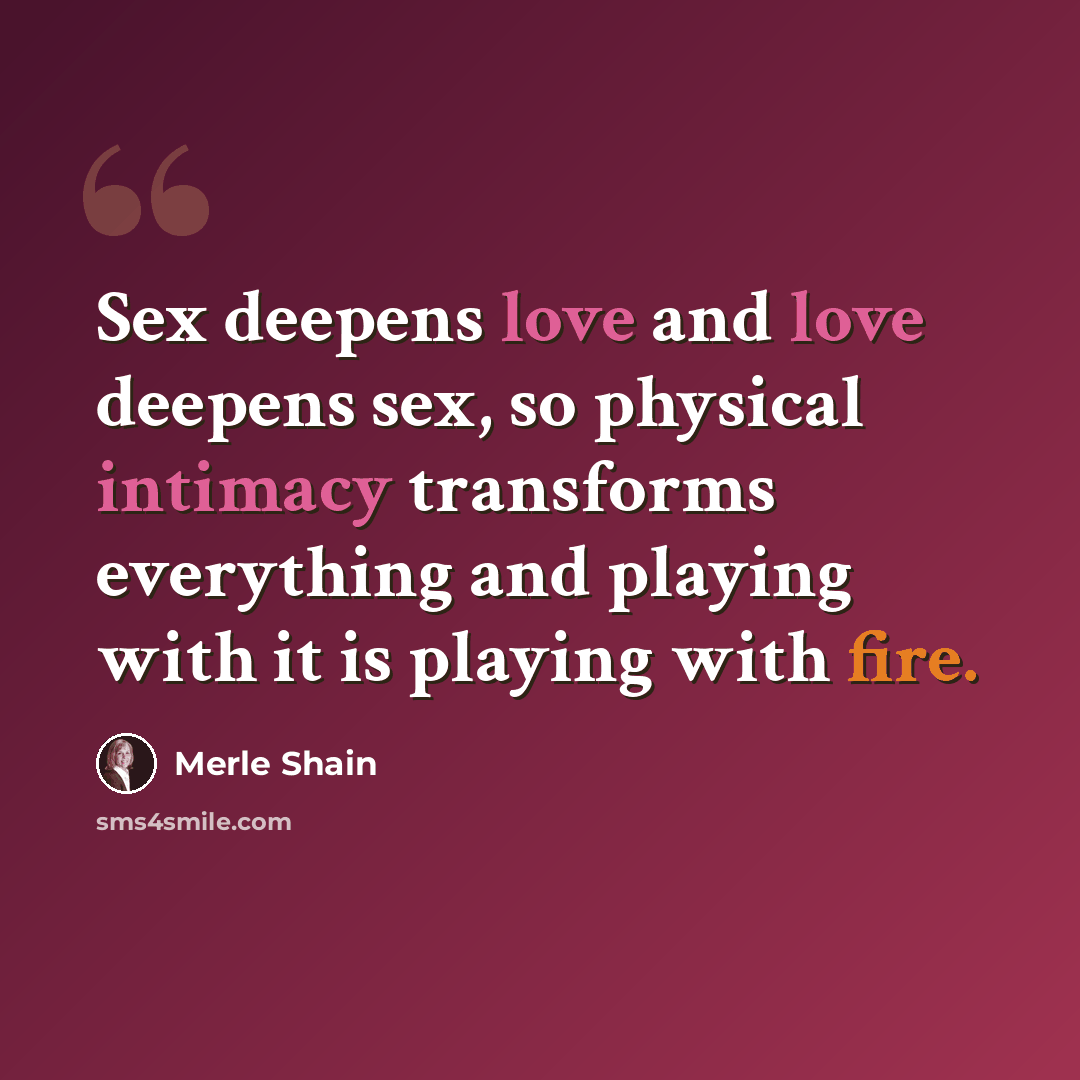 “Sex deepens love and love deepens sex, so physical intimacy transforms everything and playing with it is playing with fire.” quote by Merle Shain