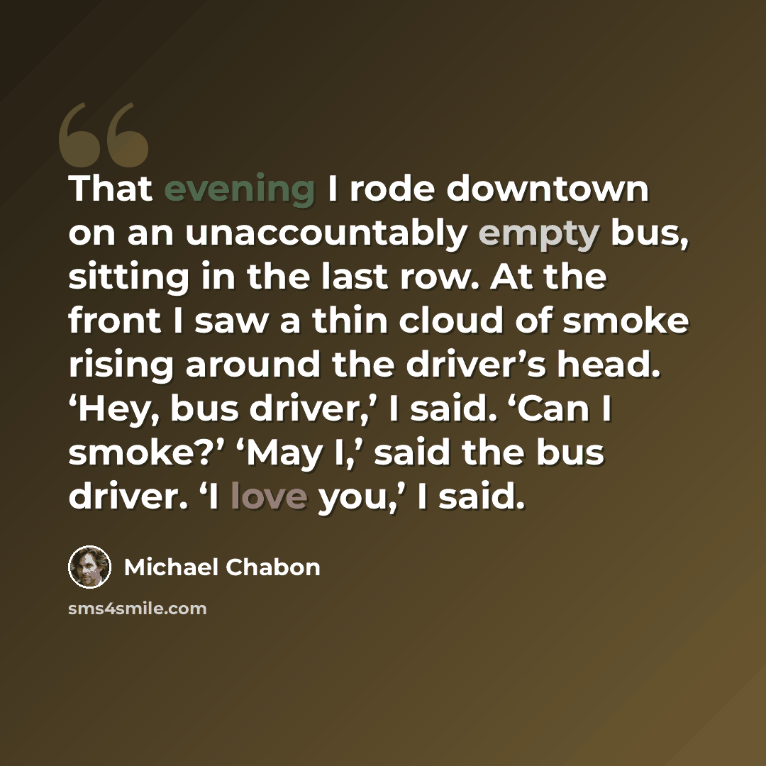 “That evening I rode downtown on an unaccountably empty bus, sitting in the last row. At the front I saw a thin cloud of smoke rising around the driver’s head. ‘Hey, bus driver,’ I said. ‘Can I smoke?’ ‘May I,’ said the bus driver. ‘I love you,’ I said.” quote by Michael Chabon
