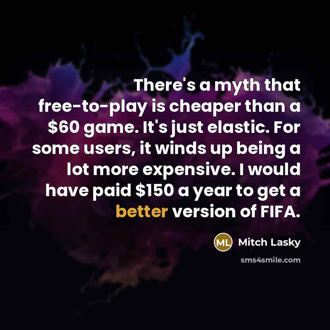 “There's a myth that free-to-play is cheaper than a $60 game. It's just elastic. For some users, it winds up being a lot more expensive. I would have paid $150 a year to get a better version of FIFA.” quote by Mitch Lasky