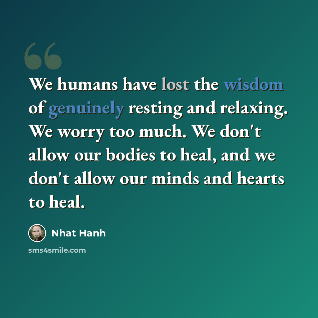 “We humans have lost the wisdom of genuinely resting and relaxing. We worry too much. We don't allow our bodies to heal, and we don't allow our minds and hearts to heal.” quote by Nhat Hanh