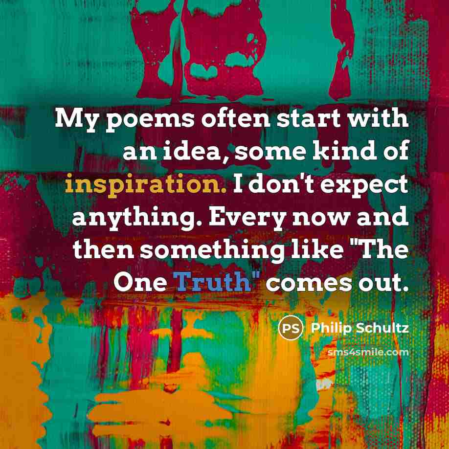 “My poems often start with an idea, some kind of inspiration. I don't expect anything. Every now and then something like "The One Truth" comes out.” quote by Philip Schultz